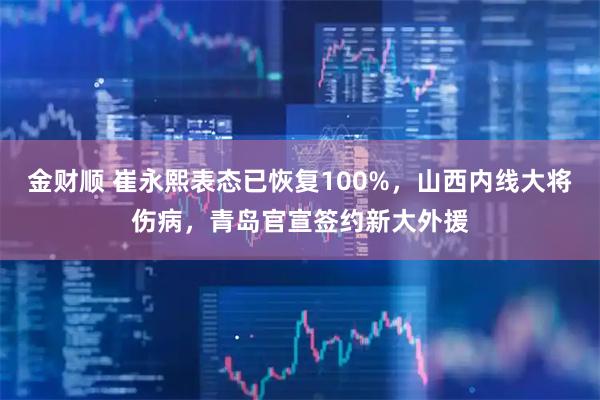 金财顺 崔永熙表态已恢复100%，山西内线大将伤病，青岛官宣签约新大外援