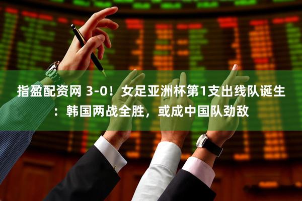 指盈配资网 3-0！女足亚洲杯第1支出线队诞生：韩国两战全胜，或成中国队劲敌