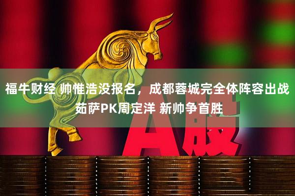福牛财经 帅惟浩没报名，成都蓉城完全体阵容出战 茹萨PK周定洋 新帅争首胜