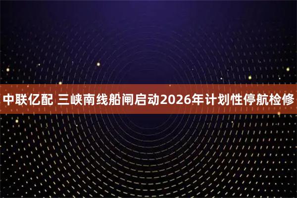 中联亿配 三峡南线船闸启动2026年计划性停航检修