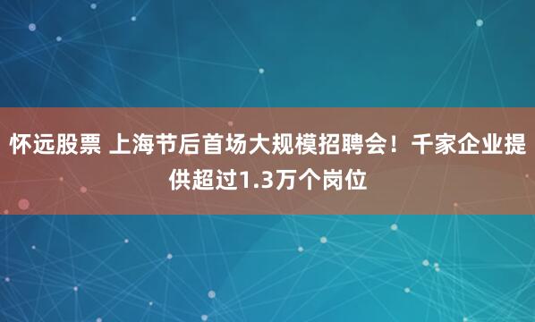 怀远股票 上海节后首场大规模招聘会！千家企业提供超过1.3万个岗位