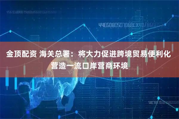 金顶配资 海关总署：将大力促进跨境贸易便利化 营造一流口岸营商环境