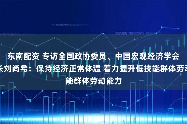 东南配资 专访全国政协委员、中国宏观经济学会副会长刘尚希：保持经济正常体温 着力提升低技能群体劳动能力