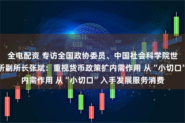 全电配资 专访全国政协委员、中国社会科学院世界经济与政治研究所副所长张斌：重视货币政策扩内需作用 从“小切口”入手发展服务消费