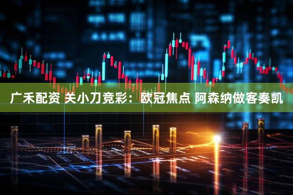 广禾配资 关小刀竞彩：欧冠焦点 阿森纳做客奏凯
