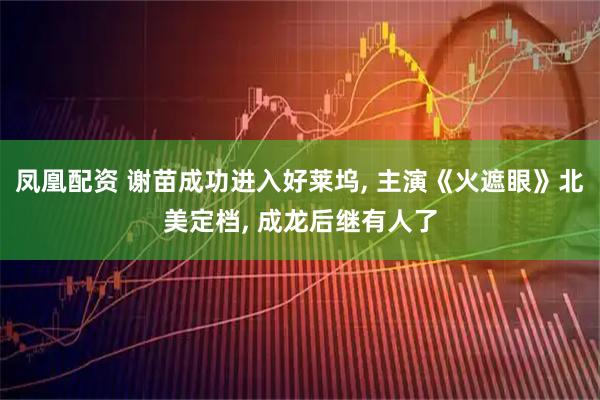 凤凰配资 谢苗成功进入好莱坞, 主演《火遮眼》北美定档, 成龙后继有人了