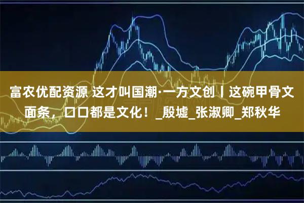 富农优配资源 这才叫国潮·一方文创丨这碗甲骨文面条，口口都是文化！_殷墟_张淑卿_郑秋华