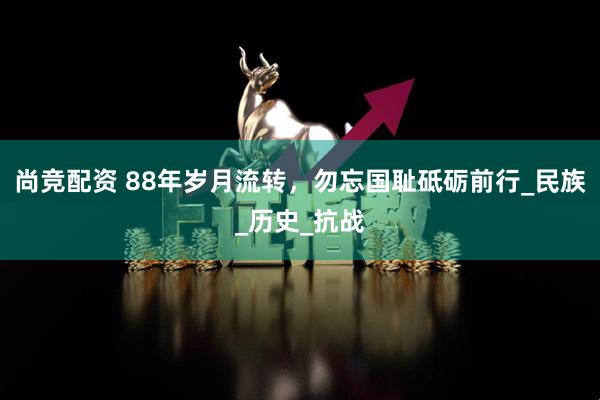 尚竞配资 88年岁月流转，勿忘国耻砥砺前行_民族_历史_抗战