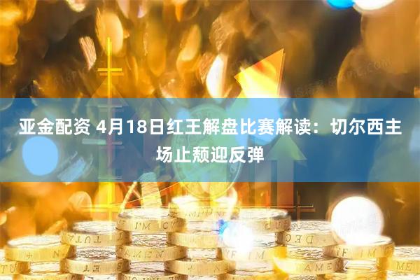 亚金配资 4月18日红王解盘比赛解读：切尔西主场止颓迎反弹
